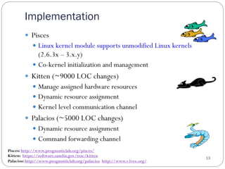 Implementation
13
—  Pisces
—  Linux kernel module supports unmodified Linux kernels
(2.6.3x – 3.x.y)
—  Co-kernel initialization and management
—  Kitten (~9000 LOC changes)
—  Manage assigned hardware resources
—  Dynamic resource assignment
—  Kernel level communication channel
—  Palacios (~5000 LOC changes)
—  Dynamic resource assignment
—  Command forwarding channel
Pisces: http://www.prognosticlab.org/pisces/
Kitten: https://software.sandia.gov/trac/kitten
Palacios: http://www.prognosticlab.org/palacios http://www.v3vee.org/
 