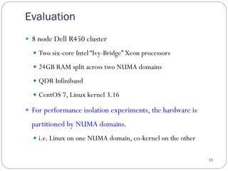 Evaluation
15
—  8 node Dell R450 cluster
—  Two six-core Intel “Ivy-Bridge” Xeon processors
—  24GB RAM split across two NUMA domains
—  QDR Infiniband
—  CentOS 7, Linux kernel 3.16
—  For performance isolation experiments, the hardware is
partitioned by NUMA domains.
—  i.e. Linux on one NUMA domain, co-kernel on the other
 