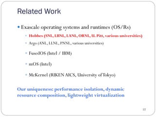 Related Work
22
— Exascale operating systems and runtimes (OS/Rs)
—  Hobbes (SNL, LBNL, LANL, ORNL, U. Pitt, various universities)
—  Argo (ANL, LLNL, PNNL, various universities)
—  FusedOS (Intel / IBM)
—  mOS (Intel)
—  McKernel (RIKENAICS, University ofTokyo)
Our uniqueness: performance isolation, dynamic
resource composition, lightweight virtualization
 