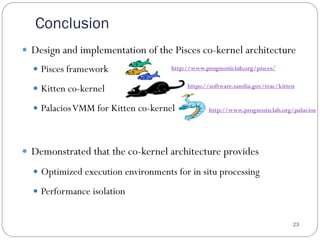 Conclusion
23
—  Design and implementation of the Pisces co-kernel architecture
—  Pisces framework
—  Kitten co-kernel
—  PalaciosVMM for Kitten co-kernel
—  Demonstrated that the co-kernel architecture provides
—  Optimized execution environments for in situ processing
—  Performance isolation
https://software.sandia.gov/trac/kitten
http://www.prognosticlab.org/pisces/
http://www.prognosticlab.org/palacios
 