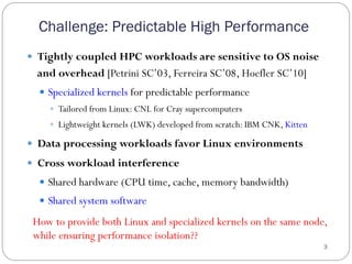 Challenge: Predictable High Performance
3
—  Tightly coupled HPC workloads are sensitive to OS noise
and overhead [Petrini SC’03, Ferreira SC’08, Hoefler SC’10]
—  Specialized kernels for predictable performance
—  Tailored from Linux: CNL for Cray supercomputers
—  Lightweight kernels (LWK) developed from scratch: IBM CNK, Kitten
—  Data processing workloads favor Linux environments
—  Cross workload interference
—  Shared hardware (CPU time, cache, memory bandwidth)
—  Shared system software
How to provide both Linux and specialized kernels on the same node,
while ensuring performance isolation??
 