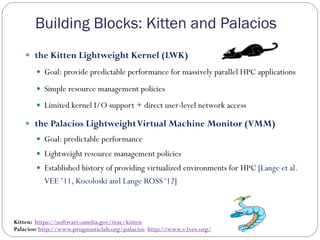 Building Blocks: Kitten and Palacios
—  the Kitten Lightweight Kernel (LWK)
—  Goal: provide predictable performance for massively parallel HPC applications
—  Simple resource management policies
—  Limited kernel I/O support + direct user-level network access
—  the Palacios LightweightVirtual Machine Monitor (VMM)
—  Goal: predictable performance
—  Lightweight resource management policies
—  Established history of providing virtualized environments for HPC [Lange et al.
VEE ’11, Kocoloski and Lange ROSS‘12]
Kitten: https://software.sandia.gov/trac/kitten
Palacios: http://www.prognosticlab.org/palacios http://www.v3vee.org/
 