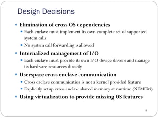 Design Decisions
8
—  Elimination of cross OS dependencies
—  Each enclave must implement its own complete set of supported
system calls
—  No system call forwarding is allowed
—  Internalized management of I/O
—  Each enclave must provide its own I/O device drivers and manage
its hardware resources directly
—  Userspace cross enclave communication
—  Cross enclave communication is not a kernel provided feature
—  Explicitly setup cross enclave shared memory at runtime (XEMEM)
—  Using virtualization to provide missing OS features
 