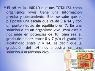 El pH es la UNIDAD que nos TOTALIZA como
organismos vivos tiene una información
precisa y contundente. Bien se sabe que el
pH posee una escala que va de 0 a 14 y con
un punto neutro de equilibrio en 7. En una
solución o en un organismo vivo, esta escala
nos mide en potencias de 10, bien sea el
grado de acidez entre 0 y 7 y/o el grado de
alcalinidad entre 7 y 14, es decir que la
gradación del pH nos muestra en una
solución u organismo vivo
 