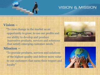 Vision –
“To view change in the market as an
opportunity to grow; to use our profits and
our ability to develop and produce
innovative products, services and solutions
that satisfy emerging customer needs.”
Mission –
“To provide products, services and solutions
of the highest quality and deliver more value
to our customers that earns their respect and
loyalty”
 