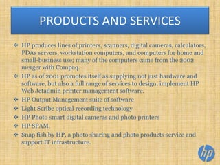  HP produces lines of printers, scanners, digital cameras, calculators,
PDAs servers, workstation computers, and computers for home and
small-business use; many of the computers came from the 2002
merger with Compaq.
 HP as of 2001 promotes itself as supplying not just hardware and
software, but also a full range of services to design, implement HP
Web Jetadmin printer management software.
 HP Output Management suite of software
 Light Scribe optical recording technology
 HP Photo smart digital cameras and photo printers
 HP SPAM.
 Snap fish by HP, a photo sharing and photo products service and
support IT infrastructure.
PRODUCTS AND SERVICES
 