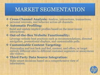  Cross Channel Analysis: Analyze, interactions, transactions,
personal interests, and behavior across all channels.
 Automatic Profiling:
Build and update implicit profiles based on the most recent
interactions.
 Out-of-the-Box Website Functionality:
Leverage website best practices such as recommendations, directed
navigation, promotional displays, and customizable polls.
 Customizable Content Targeting:
Personalize and test look and feel, content, and offers, or target
entirely different sites to different customer segments or anonymous
site visitors.
 Third Party Data Source Integration:
Make smart decisions based on a comprehensive view of
information.
MARKET SEGMENTATION
 