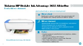 Klí ové vlastnostič
•Nejjednodušší způsob tisku ze smartphonu nebo tabletu1
•Cenově dostupný tisk ve vysoké kvalitě
•Snadné pokrytí veškerých vašich požadavků na tisk
•Malé rozměry a tichý provoz
Funkce
• Snadné nastavení prostřednictvím smartphonu, tabletu
nebo počítače2
• Tisk pomocí protokolu Wi-Fi Direct3
• Mobilní aplikace HP All-in-One Printer Remote4
• Tisk z řady smartphonů a tabletů1
• Bezobslužný vzdálený tisk
Jednoduchost a cenová dostupnost
Hlavní výhody
Multifunkční zařízení využívající inkoustové kazety HP
za nejnižší cenu, které je zárukou kvalitních výtisků
Tiskárna HPDeskJet InkAdvantage 3635 All-in-One
Úvod a klí ové vlastnostič
Tiskárna HPDeskJet InkAdvantage 3635 All-in-One
1
 