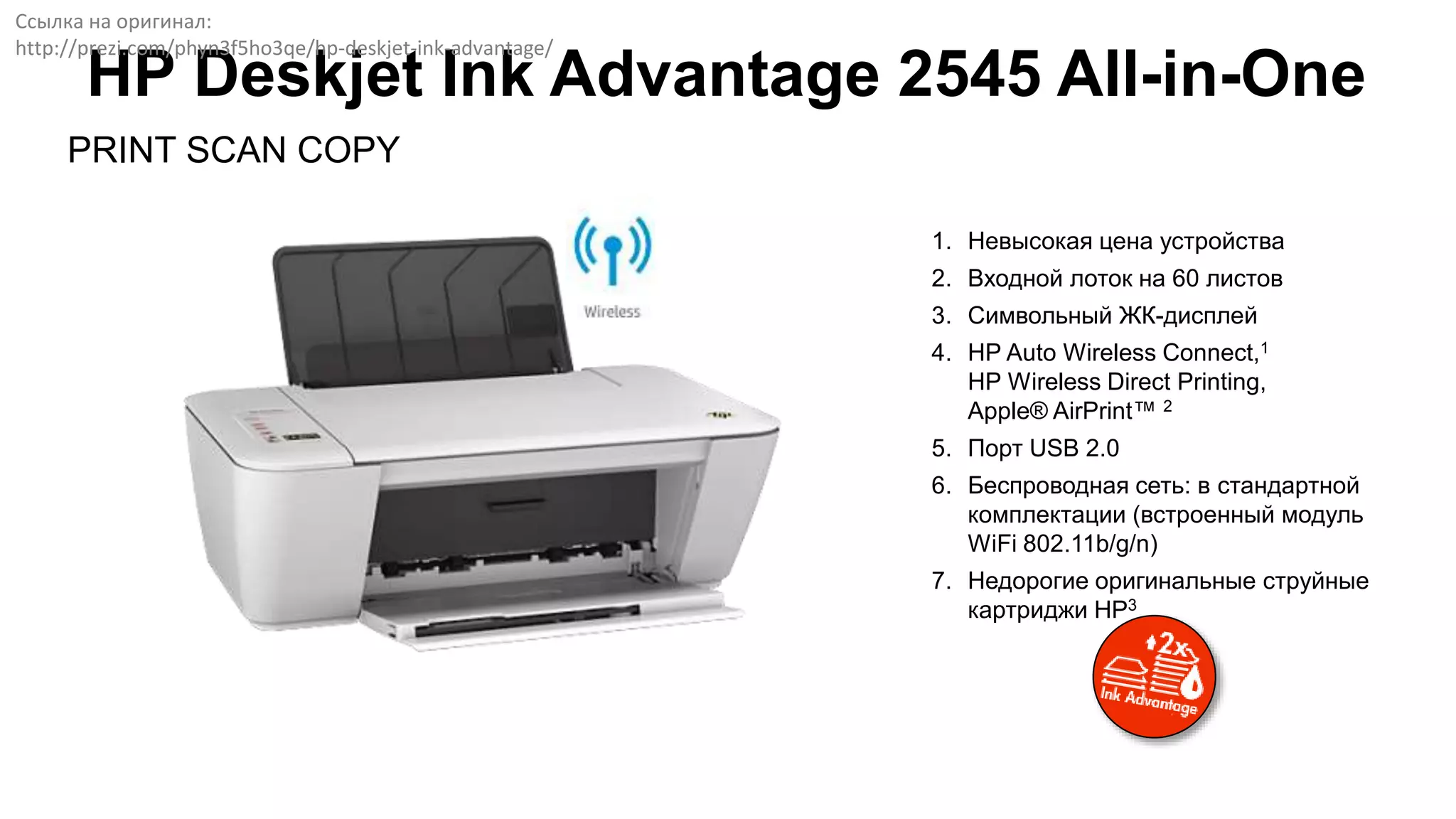 PRINT SCAN COPY
HP Deskjet Ink Advantage 2545 All-in-One
1. Невысокая цена устройства
2. Входной лоток на 60 листов
3. Символьный ЖК-дисплей
4. HP Auto Wireless Connect,1
HP Wireless Direct Printing,
Apple® AirPrint™ 2
5. Порт USB 2.0
6. Беспроводная сеть: в стандартной
комплектации (встроенный модуль
WiFi 802.11b/g/n)
7. Недорогие оригинальные струйные
картриджи HP3
Ссылка на оригинал:
http://prezi.com/phyn3f5ho3qe/hp-deskjet-ink-advantage/
 