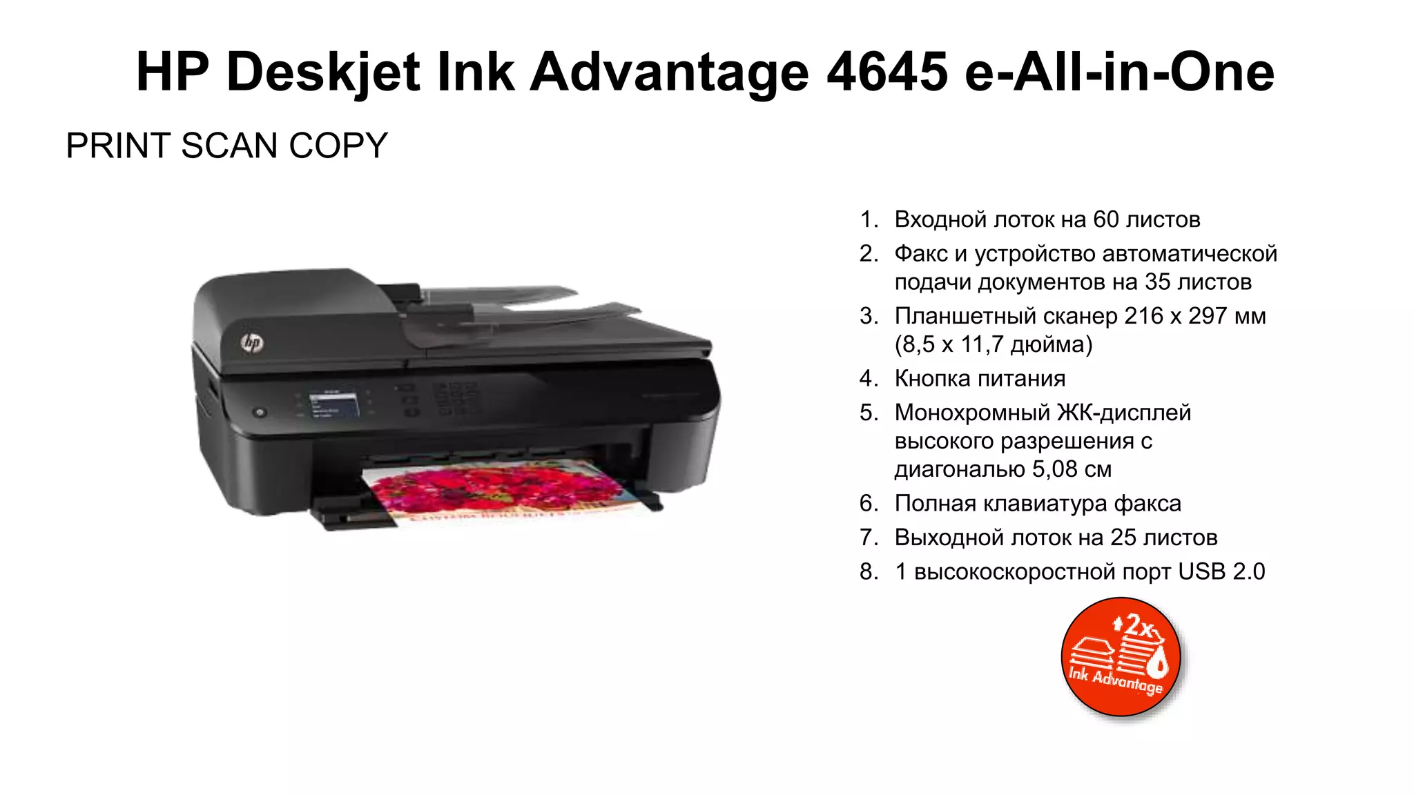 PRINT SCAN COPY
HP Deskjet Ink Advantage 4645 e-All-in-One
1. Входной лоток на 60 листов
2. Факс и устройство автоматической
подачи документов на 35 листов
3. Планшетный сканер 216 x 297 мм
(8,5 x 11,7 дюйма)
4. Кнопка питания
5. Монохромный ЖК-дисплей
высокого разрешения с
диагональю 5,08 см
6. Полная клавиатура факса
7. Выходной лоток на 25 листов
8. 1 высокоскоростной порт USB 2.0
 