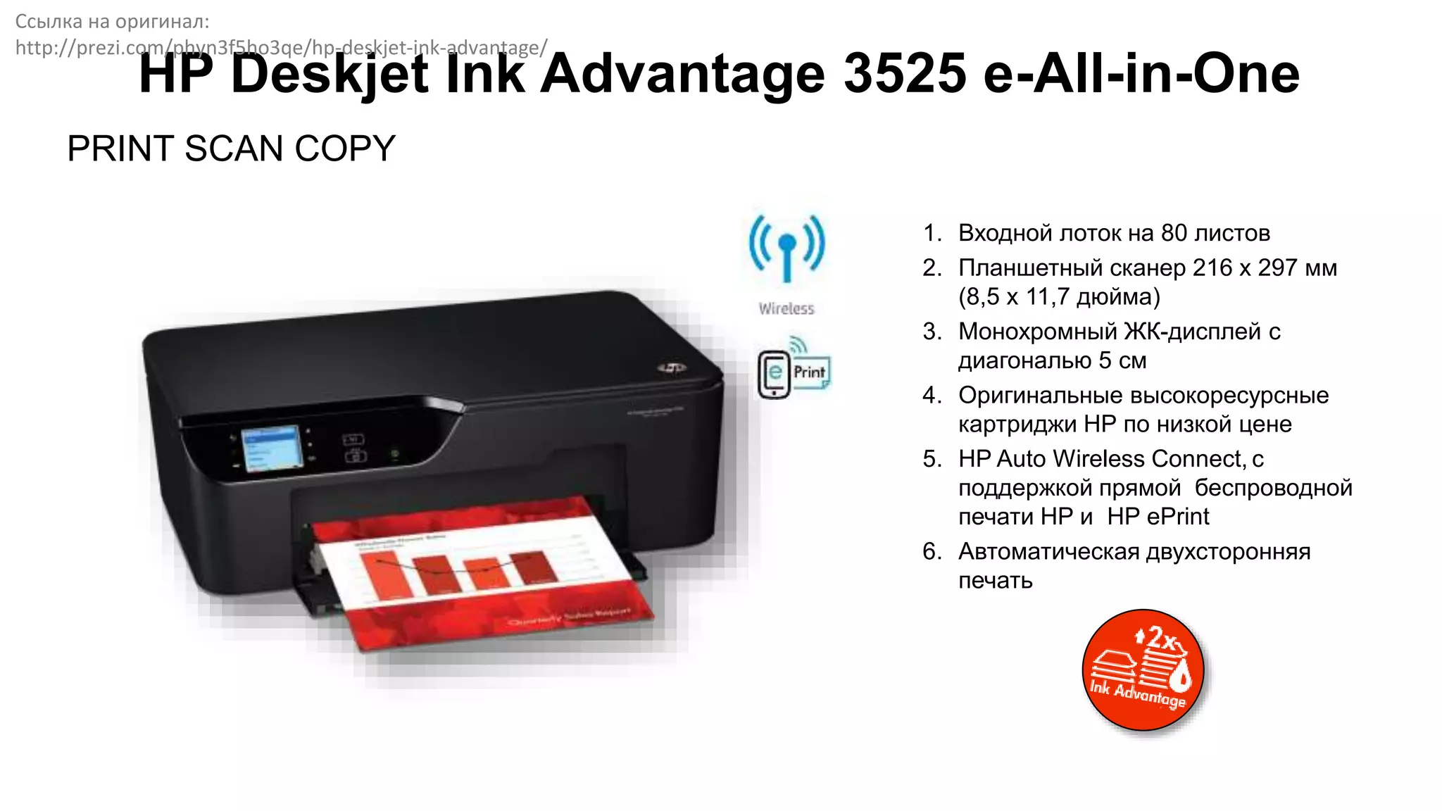 PRINT SCAN COPY
HP Deskjet Ink Advantage 3525 e-All-in-One
1. Входной лоток на 80 листов
2. Планшетный сканер 216 x 297 мм
(8,5 x 11,7 дюйма)
3. Монохромный ЖК-дисплей с
диагональю 5 см
4. Оригинальные высокоресурсные
картриджи НР по низкой цене
5. HP Auto Wireless Connect, с
поддержкой прямой беспроводной
печати HP и HP ePrint
6. Автоматическая двухсторонняя
печать
Ссылка на оригинал:
http://prezi.com/phyn3f5ho3qe/hp-deskjet-ink-advantage/
 