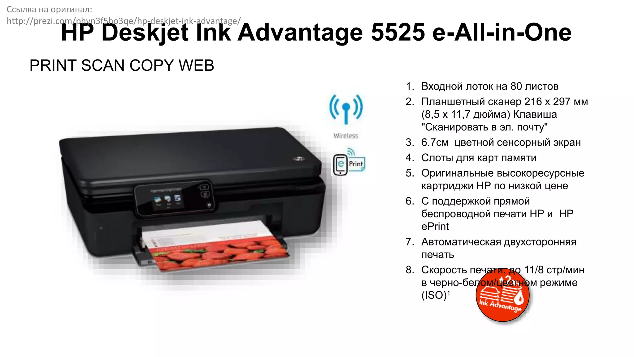 PRINT SCAN COPY WEB
HP Deskjet Ink Advantage 5525 e-All-in-One
1. Входной лоток на 80 листов
2. Планшетный сканер 216 x 297 мм
(8,5 x 11,7 дюйма) Клавиша
"Сканировать в эл. почту"
3. 6.7см цветной сенсорный экран
4. Слоты для карт памяти
5. Оригинальные высокоресурсные
картриджи НР по низкой цене
6. С поддержкой прямой
беспроводной печати HP и HP
ePrint
7. Автоматическая двухсторонняя
печать
8. Скорость печати: до 11/8 стр/мин
в черно-белом/цветном режиме
(ISO)1
Ссылка на оригинал:
http://prezi.com/phyn3f5ho3qe/hp-deskjet-ink-advantage/
 
