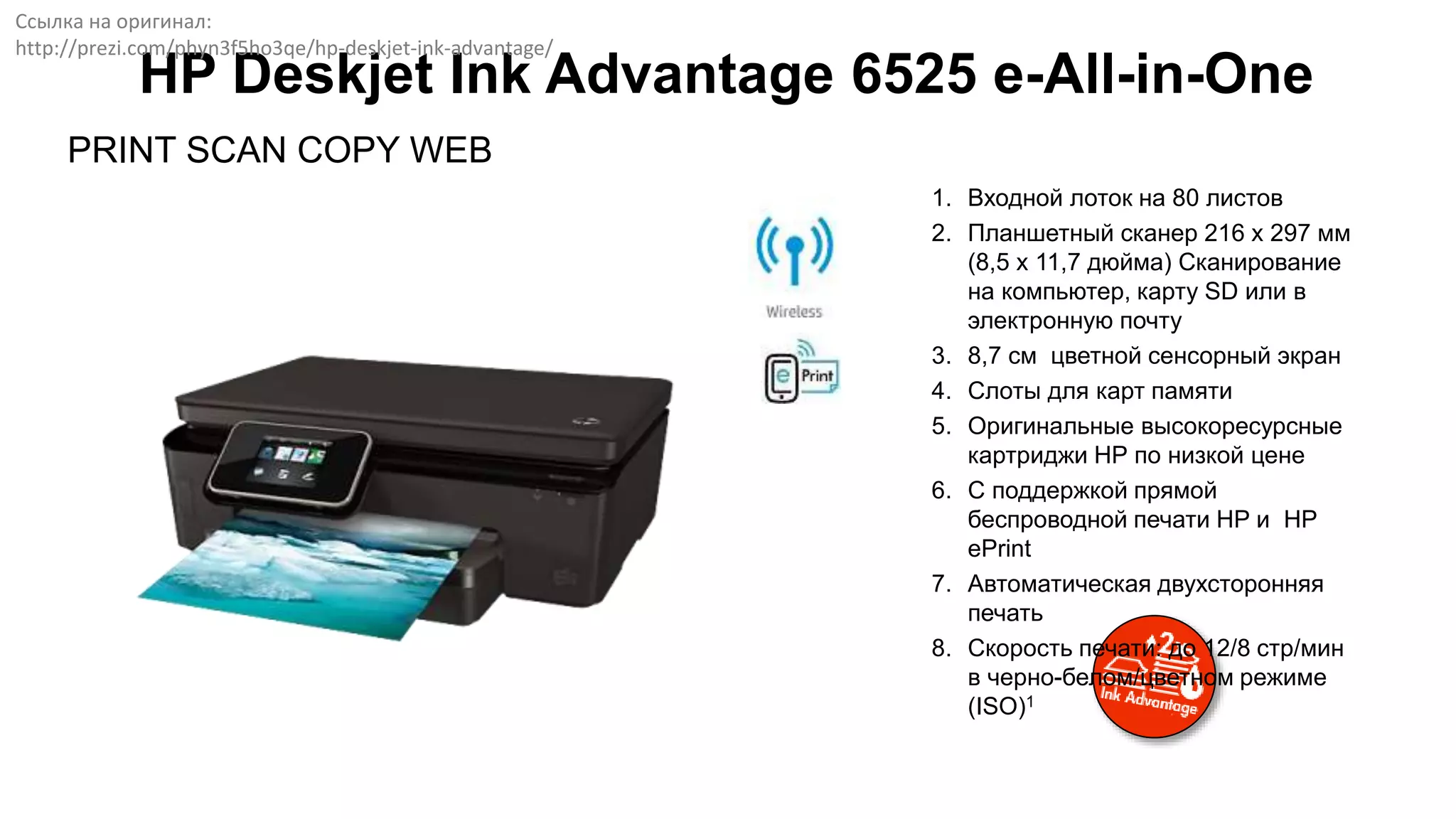 HP Deskjet Ink Advantage 6525 e-All-in-One
PRINT SCAN COPY WEB
1. Входной лоток на 80 листов
2. Планшетный сканер 216 x 297 мм
(8,5 x 11,7 дюйма) Сканирование
на компьютер, карту SD или в
электронную почту
3. 8,7 см цветной сенсорный экран
4. Слоты для карт памяти
5. Оригинальные высокоресурсные
картриджи НР по низкой цене
6. С поддержкой прямой
беспроводной печати HP и HP
ePrint
7. Автоматическая двухсторонняя
печать
8. Скорость печати: до 12/8 стр/мин
в черно-белом/цветном режиме
(ISO)1
Ссылка на оригинал:
http://prezi.com/phyn3f5ho3qe/hp-deskjet-ink-advantage/
 