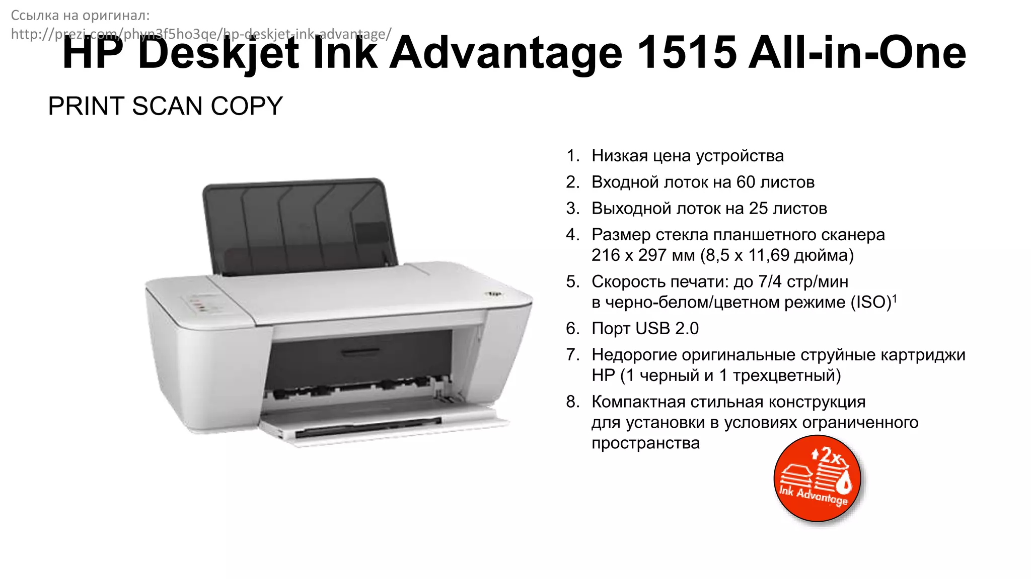 PRINT SCAN COPY
HP Deskjet Ink Advantage 1515 All-in-One
1. Низкая цена устройства
2. Входной лоток на 60 листов
3. Выходной лоток на 25 листов
4. Размер стекла планшетного сканера
216 x 297 мм (8,5 x 11,69 дюйма)
5. Скорость печати: до 7/4 стр/мин
в черно-белом/цветном режиме (ISO)1
6. Порт USB 2.0
7. Недорогие оригинальные струйные картриджи
HP (1 черный и 1 трехцветный)
8. Компактная стильная конструкция
для установки в условиях ограниченного
пространства
Ссылка на оригинал:
http://prezi.com/phyn3f5ho3qe/hp-deskjet-ink-advantage/
 