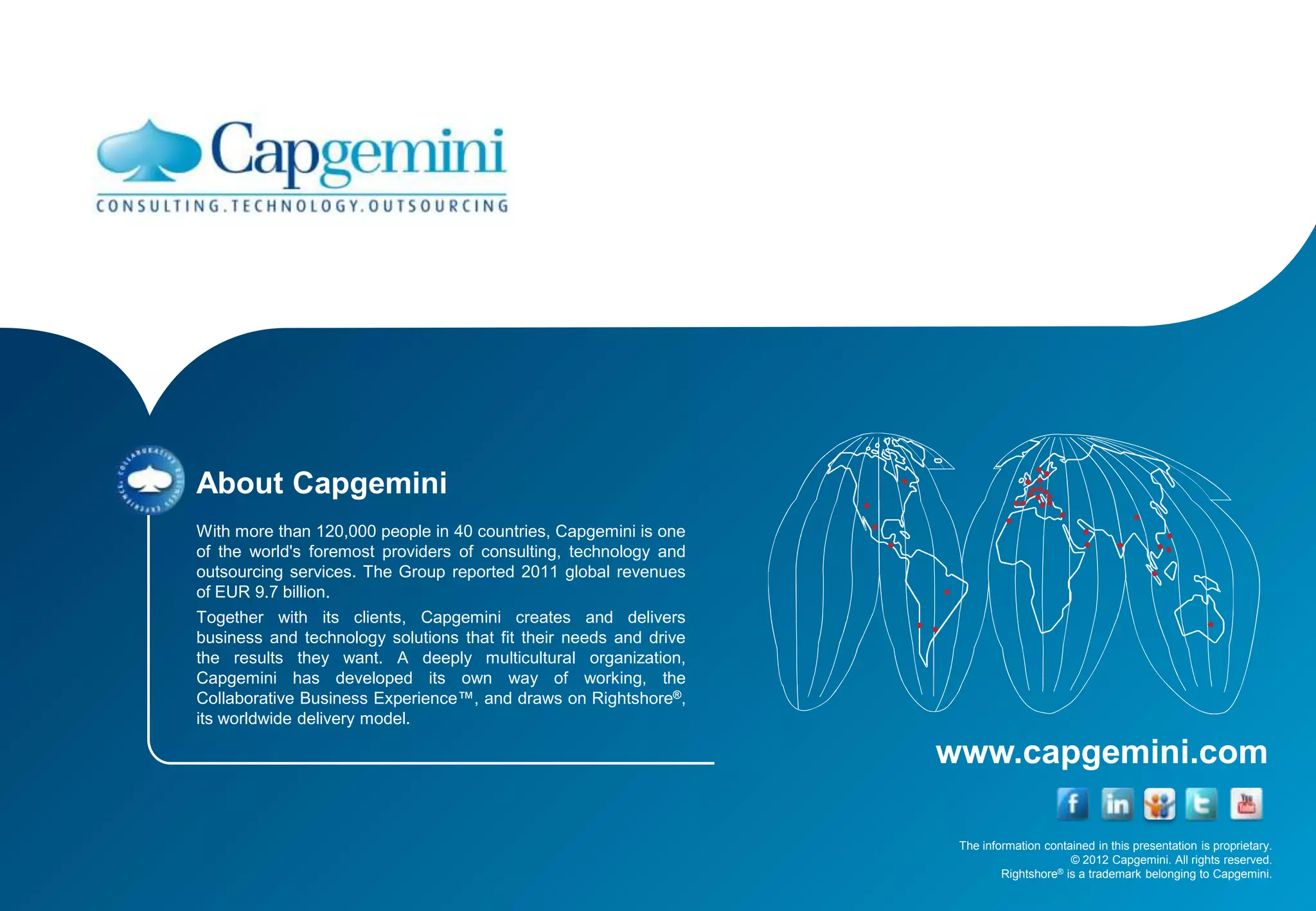 About Capgemini
With more than 120,000 people in 40 countries, Capgemini is one
of the world's foremost providers of consulting, technology and
outsourcing services. The Group reported 2011 global revenues
of EUR 9.7 billion.
Together with its clients, Capgemini creates and delivers
business and technology solutions that fit their needs and drive
the results they want. A deeply multicultural organization,
Capgemini has developed its own way of working, the
Collaborative Business Experience™, and draws on Rightshore®,
its worldwide delivery model.

                                                                   www.capgemini.com

                                                                    The information contained in this presentation is proprietary.
                                                                                         © 2012 Capgemini. All rights reserved.
                                                                            Rightshore® is a trademark belonging to Capgemini.
 