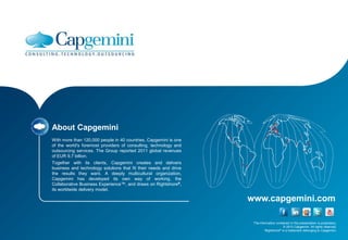 About Capgemini
With more than 120,000 people in 40 countries, Capgemini is one
of the world's foremost providers of consulting, technology and
outsourcing services. The Group reported 2011 global revenues
of EUR 9.7 billion.
Together with its clients, Capgemini creates and delivers
business and technology solutions that fit their needs and drive
the results they want. A deeply multicultural organization,
Capgemini has developed its own way of working, the
Collaborative Business Experience™, and draws on Rightshore®,
its worldwide delivery model.

                                                                   www.capgemini.com

                                                                    The information contained in this presentation is proprietary.
                                                                                         © 2012 Capgemini. All rights reserved.
                                                                            Rightshore® is a trademark belonging to Capgemini.
 