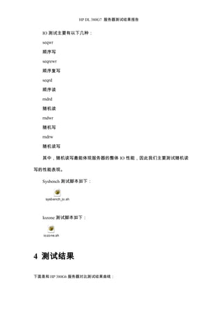 HP DL 380G7 服务器测试结果报告
IO 测试主要有以下几种：
seqwr
顺序写
seqrewr
顺序复写
seqrd
顺序读
rndrd
随机读
rndwr
随机写
rndrw
随机读写
其中，随机读写最能体现服务器的整体 IO 性能，因此我们主要测试随机读
写的性能表现。
Sysbench 测试脚本如下：
sysbench_io.sh
Iozone 测试脚本如下：
iozone.sh
4 测试结果
下面是和 HP 380G6 服务器对比测试结果曲线：
 