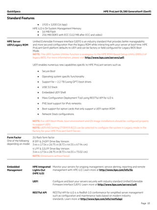 QuickSpecs HPE ProLiant DL380 Generation9 (Gen9)
Standard Features
Page 10
• 1920 x 1200 (16 bpp)
HPE iLO 4 On System Management Memory
• 16 MB Flash
• 256 MB DDR3 with ECC (112 MB after ECC and video)
HPE Server
UEFI/Legacy ROM
Unified Extensible Firmware Interface (UEFI) is an industry standard that provides better manageability
and more secured configuration than the legacy ROM while interacting with your server at boot time. HPE
ProLiant Gen9 platform defaults to UEFI and can be factory or field configured for Legacy BIOS Boot
Mode.
NOTE: The UEFI System Utilities function is analogous to the HPE ROM-Based Setup Utility (RBSU) of
legacy BIOS. For more information, please visit http://www.hpe.com/servers/uefi.
UEFI enables numerous new capabilities specific to HPE ProLiant servers such as:
• Secure Boot
• Operating system specific functionality
• Support for > 2.2 TB (using GPT) boot drives
• USB 3.0 Stack
• Embedded UEFI Shell
• Mass Configuration Deployment Tool using RESTful API for iLO 4
• PXE boot support for IPv6 networks
• Boot support for option cards that only support a UEFI option ROM
• Network Stack configurations
NOTE: For UEFI Boot Mode, boot environment and OS image installations should be configured properly
to support UEFI.
NOTE: UEFI FIO Setting (758959-B22) can be selected to configure the system in Legacy mode in the
factory for your HPE ProLiant Gen9 Server.
Form Factor
One of the following
depending on model
2U Rack form factor
8 SFF & 24SFF Drive Bay Version:
3.44 x 17.54 x 26.75 in (8.73 x 44.55 x 67.94 cm)
4 LFF & 12LFF Drive Bay Version:
3.44 x 17.54 x 28.75 in (8.73 x 44.55 x 73.02 cm)
NOTE: Dimensions without bezel.
Embedded
Management
HPE Integrated
Lights-Out
(HPE iLO)
Monitor your servers for ongoing management, service alerting, reporting and remote
management with HPE iLO. Learn more at http://www.hpe.com/info/ilo.
UEFI Configure and boot your servers securely with industry standard Unified Extensible
Firmware Interface (UEFI). Learn more at http://www.hpe.com/servers/uefi.
RESTful API RESTful API for iLO 4 is Redfish 1.0 conformance for simplified server management
such as configuration and maintenance tasks based on modern industry
standards. Learn more at http://www.hpe.com/info/restfulapi.
 