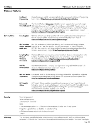 QuickSpecs HPE ProLiant DL380 Generation9 (Gen9)
Standard Features
Page 11
Intelligent
Provisioning
Hassle free server and OS provisioning for 1 or few servers with Intelligent Provisioning.
Learn more at http://www.hpe.com/servers/intelligentprovisioning.
Embedded
Remote Support
The Hewlett Packard Enterprise embedded remote support, when used with Insight
Online direct connect or HPE Insight Remote Support, allows HPE ProLiant servers to
transmit hardware events directly to Hewlett Packard Enterprise or a Hewlett Packard
Enterprise Authorized Partner for automated phone home support. Learn more at
http://www.hpe.com/info/insightonline/explore.
Server utilities Smart Update Optimize firmware and driver updates with Smart Update solutions including Smart
Update Manager (SUM) and Service Pack for ProLiant (SPP). Learn more at
http://www.hpe.com/servers/smartupdatemanager.
HPE Systems
Insight Manager
(HPE SIM)
HPE SIM allows you to monitor the health of your HPE ProLiant Servers and HPE
Integrity Servers, and also provides you with basic support for non-HPE servers.
HPE SIM also integrates with Smart Update Manager to provide quick and seamless
firmware updates. Learn more at http://www.hpe.com/servers/hpsim.
Scripting Tool
Kit and
Windows
PowerShell
Provision 1 to many servers using your own scripts to discover and deploy them with
Scripting Tool Kit (STK) for Windows and Linux or Scripting Tools for Windows
PowerShell. Learn more at http://www.hpe.com/servers/proliant/stk or
http://www.hpe.com/servers/powershell.
RESTful
Interface Tool
RESTful Interface tool is a scripting tool to provision using RESTful API for iLO 4 to
discover and deploy servers at scale. Learn more at
http://www.hpe.com/info/resttool.
HPE iLO Mobile
Application
Enables the ability to access, deploy, and manage your server anytime from anywhere
from select smartphones and mobile devices. For additional information please visit:
http://www.hpe.com/info/ilo/mobileapp.
HPE Insight
Online
HPE Insight Online, available at no additional cost as part of your Hewlett Packard
Enterprise warranty or contractual support agreement with Hewlett Packard Enterprise,
is a personalized dashboard for simplified tracking of IT operations and support
information from anywhere, anytime. Learn more at
http://www.hpe.com/info/insightonline/explore.
Security Power-on password
Serial interface control
Administrator's password
UEFI
iLO 4 (Integrated Lights-Out 4) has 12 customizable user accounts and SSL encryption
Integrated Lights-Out can be disabled via a Global Setting
iLO Advanced supports directory services integration
TPM 1.2
Warranty This product is covered by a global limited warranty and supported by HPE Services and a worldwide
network of HPE Authorized Channel Partners resellers. Hardware diagnostic support and repair is available
 