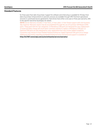 QuickSpecs HPE ProLiant DL380 Generation9 (Gen9)
Standard Features
Page 12
for three years from date of purchase. Support for software and initial setup is available for 90 days from
date of purchase. Enhancements to warranty services are available through HPE Pointnext operational
services or customized service agreements. Hard drives have either a one year or three year warranty; refer
to the specific hard drive QuickSpecs for details.
NOTE: Server Warranty includes 3-Year Parts, 3-Year Labor, 3-Year Onsite support with next business
day response. Warranty repairs may be accomplished through the use of Customer Self Repair (CSR)
parts. These parts fall into two categories: 1) Mandatory CSR parts are designed for easy replacement.
A travel and labor charge will result when customers decline to replace a Mandatory CSR part; 2)
Optional CSR parts are also designed for easy replacement but may involve added complexity.
Customers may choose to have Hewlett Packard Enterprise replace Optional CSR parts at no charge.
Additional information regarding worldwide limited warranty and technical support is available at:
http://h17007.www1.hpe.com/us/en/enterprise/servers/warranty/.
 