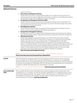 QuickSpecs HPE ProLiant DL380 Generation9 (Gen9)
Optional Features
Page 14
business continuity.
• Data Archive and Migration Software
Hewlett Packard Enterprise storage software enables you to comply with data retention and
retrieval requirements, improve application performance, and reduce costs by efficiently migrating
infrequently accessed or less valuable data to lower cost storage.
• Storage Resource Management Software (SRM)
Hewlett Packard Enterprise storage resource management software reduces operational costs
and provides the command and control foundation you need to efficiently manage and visualize
your physical and virtual environments.
• Data Replication Software
Hewlett Packard Enterprise offers array-based and host-based replication software for use in
disaster recovery, testing, application development and reporting.
• Storage Device Management Software
Maximize your investment in Hewlett Packard Enterprise storage and networking with software
that enables hardware-specific configuration, performance tuning and connectivity management.
• HPE StoreVirtual VSA
Enable highly available and clustered storage in your HPE ProLiant servers with virtualized
storage: Add StoreVirtual VSA to multiple servers, manage it as a single pool of shared storage
capacity, and scale it to match your evolving needs. To simplify deployment, HPE offers
StoreVirtual Ready Nodes, pre-defined reference configurations for converged vSphere and
Hyper-V virtualization solutions. You also have the option to install free 1TB-capacity StoreVirtual
VSA software during server setup within Intelligent Provisioning. HPE ProLiant Gen9 servers
include a 3-year limited license for this HPE software-defined storage at no extra cost. More
information, instructional videos, and free management software are available at
http://www.hpe.com/storage/storevirtual.
NOTE: For more information about Storage Software including QuickSpecs, please see:
https://www.hpe.com/us/en/storage/software-defined.html.
ClearOS HPE and ClearCenter will help you lower the cost of building on-premise solutions without sacrificing
security and ease of use. HPE ProLiant servers with ClearOS give you a simple, secure, and affordable
operating system with an intuitive web based graphical user interface that provides a cloud-like experience
on- premise, and an Application Marketplace with over 100 apps and growing. Whether you’re starting out
or scaling, you decide what applications you need and pay as you grow.
NOTE: For more information on ClearOS, please visit http://www.hpe.com/servers/clearos.
One Config Simple
(SCE)
SCE is a guided self-service tool to help sales and non-technical people provide customers with initial
configurations in 3 to 5 minutes. You may then send the configuration on for configuration help, or use in
your existing ordering processes. If you require "custom" rack configuration or configuration for products
not available in SCE, please contact Hewlett Packard Enterprise Customer Business Center or an
Authorized Partner for assistance. http://ocs.ext.hpe.com/.
 