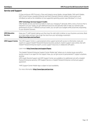 QuickSpecs HPE ProLiant DL380 Generation9 (Gen9)
Service and Support
Page 16
C-Class enclosure, HPE ProLiant c-Class and Integrity server blades, storage blades, SAN switch blades,
HPE Virtual Connect modules (Ethernet and Fibre Channel), Ethernet network interconnects, and
InfiniBand, as well as the installation of one supported operating system type (Windows® or Linux).
HPE Technology Services Support Credits
Offer flexible services and technical skills to meet your changing IT demands. With a menu of service that is
tailored to suit your needs, you get additional resources and specialist skills to help you maintain peak
performance of your IT. Offered as annual credits, you can plan your budgets while proactively responding
to your dynamic business.
HPE Education
Services
Keep your IT staff trained making sure they have the right skills to deliver on your business outcomes. Book
on a class today and learn how to get the most from your technology investment.
http://www.hpe.com/ww/learn
HPE Support Center The HPE Support Center is a personalized online support portal with access to information, tools and
experts to support Hewlett Packard Enterprise business products. Submit support cases online, chat with
Hewlett Packard Enterprise experts, access support resources or collaborate with peers.
Learn more http://www.hpe.com/support/hpesc
The Hewlett Packard Enterprise Support Center Mobile App* allows you to resolve issues yourself or
quickly connect to an agent for live support. Now, you can get access to personalized IT support anywhere,
anytime.
HPE Insight Remote Support and HPE Support Center are available at no additional cost with a Hewlett
Packard Enterprise warranty, HPE Support Service or Hewlett Packard Enterprise contractual support
agreement.
*HPE Support Center Mobile App is subject to local availability.
For more information: http://www.hpe.com/services
 
