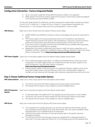 QuickSpecs HPE ProLiant DL380 Generation9 (Gen9)
Configuration Information - Factory Integrated Models
Page 22
• Up to 2 processors supported. Mixing different processor models is not supported.
• DDR4 speed is the maximum memory speed of the processor. Actual memory speed may depend
on the quantity and type of DIMMs installed.
For the Intel® C600 Chipset E5-2600 Series, the letter preceding the model number indicates the Product
Line (E3, E5, E7); 2600x v#, 2 = number of CPUs in a Node, 6 is socket/segment designation, 00 =
Processor SKU, x = L for low power SKUs and v# (not yet designated) = version number.
HPE Memory Select one or more memory from Core Options-Memory section below.
• UDIMM, RDIMM, and LRDIMM are all distinct memory technologies and cannot be mixed within a
server.
• HPE memory options from previous generation servers are not qualified or warranted with
Hewlett Packard Enterprise Gen9 systems. HPE SmartMemory is required to realize the memory
performance improvements and enhanced functionality listed in this document for Gen9.
• If only one processor is installed, only half of the total DIMM slots are available. When populating
with two processors all DIMM slots are available.
• Depending on the memory configuration and processor model, the memory speed may run at
2400MHz, 2133MHz, 1866MHz or 1600MHz. Please see Memory Population Table or the Online
Memory Configuration Tool at: http://www.hpe.com/servers/ddr4memoryconfig.
HPE Power Supplies Select one or more power supplies from Core Options-Power Supplies section below.
• Prior to selecting a power supply option, it is highly recommended that you review your server
configuration in the HPE Power Advisor tool to determine the right size power supply for your
server configuration. The HPE Power Advisor is located at:
http://www.hpe.com/info/hppoweradvisor.
• Mixing of power supplies in the same server is not supported. All power supplies must be of the
same input voltage, output rating, and efficiency rating. If non-matching power supplies are
installed, you may receive an error message and/or experience operational issues with your server.
Step 3: Choose Additional Factory Integratable Options
HPE Unique Options Select one or more Unique options from Core Options section below.
• This section may contain FIO options, please see the Unique options section below.
• FIO indicates that this option is only available as a factory installable option.
HPE I/O Expansion
Options
Select one or more Riser Kit options from Core Options section below.
• To take advantage of the additional PCI slot upgrade, the second processor must be installed.
• This section may contain FIO options, please see HPE I/O Expansion Options section below.
• FIO indicates that this option is only available as a factory installable option.
HPE Drives Select one or more drives from Core Options-HPE Drives section below.
• The components of a storage subsystem (e.g. the drive, the HBA/controller, firmware, and the
server backplane) should operate at the same data transfer rate or the system bandwidth will be
negotiated down to an acceptable level for all components.
• Hard drives have either a one year or three year warranty; refer to the specific hard drive
QuickSpecs for details.
• The HPE ProLiant Gen9 Smart Storage solutions are equipped with re-designed Small Form
Factor (SFF 2.5 in) and Large Form Factor (LFF 3.5 in) hot plug carriers for HPE Qualified Hard
 