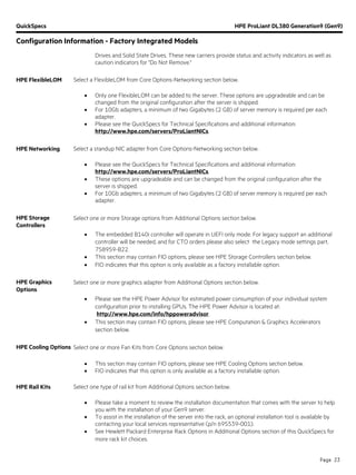 QuickSpecs HPE ProLiant DL380 Generation9 (Gen9)
Configuration Information - Factory Integrated Models
Page 23
Drives and Solid State Drives. These new carriers provide status and activity indicators as well as
caution indicators for "Do Not Remove."
HPE FlexibleLOM Select a FlexibleLOM from Core Options-Networking section below.
• Only one FlexibleLOM can be added to the server. These options are upgradeable and can be
changed from the original configuration after the server is shipped.
• For 10Gb adapters, a minimum of two Gigabytes (2 GB) of server memory is required per each
adapter.
• Please see the QuickSpecs for Technical Specifications and additional information:
http://www.hpe.com/servers/ProLiantNICs.
HPE Networking Select a standup NIC adapter from Core Options-Networking section below.
• Please see the QuickSpecs for Technical Specifications and additional information:
http://www.hpe.com/servers/ProLiantNICs.
• These options are upgradeable and can be changed from the original configuration after the
server is shipped.
• For 10Gb adapters, a minimum of two Gigabytes (2 GB) of server memory is required per each
adapter.
HPE Storage
Controllers
Select one or more Storage options from Additional Options section below.
• The embedded B140i controller will operate in UEFI only mode. For legacy support an additional
controller will be needed, and for CTO orders please also select the Legacy mode settings part,
758959-B22.
• This section may contain FIO options, please see HPE Storage Controllers section below.
• FIO indicates that this option is only available as a factory installable option.
HPE Graphics
Options
Select one or more graphics adapter from Additional Options section below.
• Please see the HPE Power Advisor for estimated power consumption of your individual system
configuration prior to installing GPUs. The HPE Power Advisor is located at:
http://www.hpe.com/info/hppoweradvisor.
• This section may contain FIO options, please see HPE Computation & Graphics Accelerators
section below.
HPE Cooling Options Select one or more Fan Kits from Core Options section below.
• This section may contain FIO options, please see HPE Cooling Options section below.
• FIO indicates that this option is only available as a factory installable option.
HPE Rail Kits Select one type of rail kit from Additional Options section below.
• Please take a moment to review the installation documentation that comes with the server to help
you with the installation of your Gen9 server.
• To assist in the installation of the server into the rack, an optional installation tool is available by
contacting your local services representative (p/n 695539-001).
• See Hewlett Packard Enterprise Rack Options in Additional Options section of this QuickSpecs for
more rack kit choices.
 