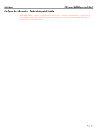QuickSpecs HPE ProLiant DL380 Generation9 (Gen9)
Configuration Information - Factory Integrated Models
Page 24
CAUTION: Hewlett Packard Enterprise recommends that a minimum of two people are required for all
Rack Server installations. Please refer to your installation instructions for proper tools and number of
people to use for any installation.
 