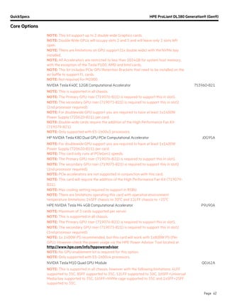 QuickSpecs HPE ProLiant DL380 Generation9 (Gen9)
Core Options
Page 42
NOTE: This kit support up to 2 double wide Graphics cards.
NOTE: Double Wide GPUs will occupy slots 2 and 5 and will leave only 2 slots left
open.
NOTE: There are limitations on GPU support (1x double wide) with the NVMe bay
installed.
NOTE: All Accelerators are restricted to less than 1024GB for system host memory,
with the exception of the Tesla P100, AMD and Intel cards.
NOTE: This kit includes PCIe GPU Retention Brackets that need to be installed on the
air baffle to support FL cards.
NOTE: Not required for M2000.
NVIDIA Tesla K40C 12GB Computational Accelerator 753960-B21
NOTE: This is supported in all chassis.
NOTE: The Primary GPU riser (719076-B21) is required to support this in slot1.
NOTE: The secondary GPU riser (719073-B21) is required to support this in slot2
(2nd processor required).
NOTE: For doublewide GPU support you are required to have at least 1x1400W
Power Supply (720620-B21), per card.
NOTE: Double-wide cards require the addition of the High Performance Fan Kit
(719079-B21).
NOTE: Only supported with E5-2600v3 processors.
HP NVIDIA Tesla K80 Dual GPU PCIe Computational Accelerator J0G95A
NOTE: For doublewide GPU support you are required to have at least 1x1400W
Power Supply (720620-B21), per card.
NOTE: This card only runs at PCIeGen2 speeds.
NOTE: The Primary GPU riser (719076-B21) is required to support this in slot1.
NOTE: The secondary GPU riser (719073-B21) is required to support this in slot2
(2nd processor required).
NOTE: PCIe accelerators are not supported in conjunction with this card.
NOTE: This card will require the addition of the High Performance Fan Kit (719079-
B21).
NOTE: Max cooling setting required to support in RSBU.
NOTE: There are limitations operating this card with operative environment
temperature limitations: 24SFF chassis to 300
C and 12LFF chassis to <250
C
HPE NVIDIA Tesla M4 4GB Computational Accelerator P9U90A
NOTE: Maximum of 3 cards supported per server.
NOTE: This is supported in all chassis.
NOTE: The Primary GPU riser (719076-B21) is required to support this in slot1.
NOTE: The secondary GPU riser (719073-B21) is required to support this in slot2
(2nd processor required).
NOTE: 1x 1400W PS recommended, but this card will work with 1x800W PS (Per
GPU). However check the power usage via the HPE Power Advisor Tool located at
http://www.hpe.com/info/hppoweradvisor.
NOTE: No GPU enablement kit is required for this option.
NOTE: Only supported with E5-2600v4 processors.
NVIDIA Tesla M10 Quad GPU Module Q0J62A
NOTE: This is supported in all chassis, however with the following limitations: 4LFF
supported to 35C, 8SFF supported to 35C, 12LFF supported to 30C, 16SFF+Universal
Media bay supported to 35C, 16SFF+NVMe cage supported to 35C and 24SFF+2SFF
supported to 35C.
 