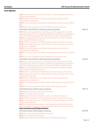 QuickSpecs HPE ProLiant DL380 Generation9 (Gen9)
Core Options
Page 44
NOTE: The secondary GPU riser (719073-B21) is required to support this in slot2
(2nd processor required).
NOTE: There are limitations on the chassis and processor supported when
adding Graphics accelerators.
NOTE: This card will require the addition of the High Performance Fan Kit (719079-
B21).
NOTE: This card is supported on the E5-2600v4 series processors only.
HPE NVIDIA Tesla P100 PCIe 16GB Computational Accelerator Q0E21A
NOTE: There are chassis limitations with this card: 4LFF supported to 25C, 8SFF
supported to 30C, 12LFF not supported, 16SFF+Universal Media bay supported to
30C, 16SFF+NVMe cage supported to 30C and 24SFF+2SFF supported to 20C.
NOTE: For doublewide GPU support you are required to have at least 1x1400W
Power Supply (720620-B21), per card.
NOTE: The Primary GPU riser (719076-B21) is required to support this in slot1.
NOTE: The secondary GPU riser (719073-B21) is required to support this in slot2
(2nd processor required).
NOTE: There are limitations on the chassis and processor supported when
adding Graphics accelerators.
NOTE: This card will require the addition of the High Performance Fan Kit (719079-
B21).
NOTE: This card is supported on the E5-2600v4 series processors only.
HPE NVIDIA Tesla P100 PCIe 12GB Computational Accelerator Q2S42A
NOTE: There are chassis limitations with this card: 4LFF supported to 25C, 8SFF
supported to 30C, 12LFF not supported, 16SFF+Universal Media bay supported to
30C, 16SFF+NVMe cage supported to 30C and 24SFF+2SFF supported to 20C.
NOTE: For doublewide GPU support you are required to have at least 1x1400W
Power Supply (720620-B21), per card.
NOTE: The Primary GPU riser (719076-B21) is required to support this in slot1.
NOTE: The secondary GPU riser (719073-B21) is required to support this in slot2
(2nd processor required).
NOTE: There are limitations on the chassis and processor supported when
adding Graphics accelerators.
NOTE: This card will require the addition of the High Performance Fan Kit (719079-
B21).
NOTE: This card is supported on the E5-2600v4 series processors only.
HPE NVIDIA Quadro P2000 Graphics Accelerator Q0V77A
NOTE: Only supported with E5-2600v4 processors.
NOTE: This is supported in all chassis.
NOTE: Support with this card limited to 35C for all chassis permatations.
NOTE: The Primary GPU riser (719076-B21) is required to support this in slot1.
NOTE: The secondary GPU riser (719073-B21) is required to support this in slot2
(2nd processor required).
NOTE: 1x 1400W PS recommended, but this card will work with 1x800W PS (Per
GPU). However check the power usage via the HPE Power Advisor Tool located at
http://www.hpe.com/info/hppoweradvisor.
HPE NVIDIA Quadro P4000 Graphics Accelerator Q0V78A
NOTE: Only supported with E5-2600v4 processors.
NOTE: This is supported in all chassis.
NOTE: Support with this card limited to 35C for all chassis permatations.
 