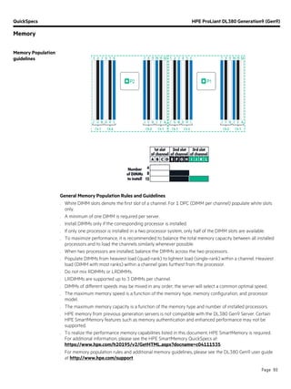 QuickSpecs HPE ProLiant DL380 Generation9 (Gen9)
Memory
Page 60
Memory Population
guidelines
General Memory Population Rules and Guidelines:
. White DIMM slots denote the first slot of a channel. For 1 DPC (DIMM per channel) populate white slots
only.
. A minimum of one DIMM is required per server.
. Install DIMMs only if the corresponding processor is installed.
. If only one processor is installed in a two processor system, only half of the DIMM slots are available.
. To maximize performance, it is recommended to balance the total memory capacity between all installed
processors and to load the channels similarly whenever possible.
. When two processors are installed, balance the DIMMs across the two processors.
. Populate DIMMs from heaviest load (quad-rank) to lightest load (single-rank) within a channel. Heaviest
load (DIMM with most ranks) within a channel goes furthest from the processor.
. Do not mix RDIMMs or LRDIMMs.
. LRDIMMs are supported up to 3 DIMMs per channel.
. DIMMs of different speeds may be mixed in any order; the server will select a common optimal speed.
. The maximum memory speed is a function of the memory type, memory configuration, and processor
model.
. The maximum memory capacity is a function of the memory type and number of installed processors.
. HPE memory from previous generation servers is not compatible with the DL380 Gen9 Server. Certain
HPE SmartMemory features such as memory authentication and enhanced performance may not be
supported.
. To realize the performance memory capabilities listed in this document, HPE SmartMemory is required.
For additional information, please see the HPE SmartMemory QuickSpecs at:
https://www.hpe.com/h20195/v2/GetHTML.aspx?docname=c04111535.
. For memory population rules and additional memory guidelines, please see the DL380 Gen9 user guide
at http://www.hpe.com/support.
 