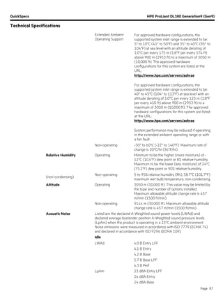 QuickSpecs HPE ProLiant DL380 Generation9 (Gen9)
Technical Specifications
Page 67
Extended Ambient
Operating Support
For approved hardware configurations, the
supported system inlet range is extended to be:
5° to 10°C (41° to 50°F) and 35° to 40°C (95° to
104°F) at sea level with an altitude derating of
1.0°C per every 175 m (1.8°F per every 574 ft)
above 900 m (2953 ft) to a maximum of 3050 m
(10,000 ft). The approved hardware
configurations for this system are listed at the
URL:
http://www.hpe.com/servers/ashrae
For approved hardware configurations, the
supported system inlet range is extended to be:
40° to 45°C (104° to 113°F) at sea level with an
altitude derating of 1.0°C per every 125 m (1.8°F
per every 410 ft) above 900 m (2953 ft) to a
maximum of 3050 m (10,000 ft). The approved
hardware configurations for this system are listed
at the URL:
http://www.hpe.com/servers/ashrae
System performance may be reduced if operating
in the extended ambient operating range or with
a fan fault.
Non-operating -30° to 60°C (-22° to 140°F). Maximum rate of
change is 20°C/hr (36°F/hr).
Relative Humidity Operating Minimum to be the higher (more moisture) of -
12°C (10.4°F) dew point or 8% relative humidity.
Maximum to be the lower (less moisture) of 24°C
(75.2°F) dew point or 90% relative humidity.
(non-condensing)
Non-operating 5 to 95% relative humidity (Rh), 38.7°C (101.7°F)
maximum wet bulb temperature, non-condensing.
Altitude Operating 3050 m (10,000 ft). This value may be limited by
the type and number of options installed.
Maximum allowable altitude change rate is 457
m/min (1500 ft/min).
Non-operating 9144 m (30,000 ft). Maximum allowable altitude
change rate is 457 m/min (1500 ft/min).
Acoustic Noise Listed are the declared A-Weighted sound power levels (LWAd) and
declared average bystander position A-Weighted sound pressure levels
(LpAm) when the product is operating in a 23°C ambient environment.
Noise emissions were measured in accordance with ISO 7779 (ECMA 74)
and declared in accordance with ISO 9296 (ECMA 109).
Idle
LWAd 4.0 B Entry LFF
4.1 B Entry
4.2 B Base
5.7 B Base LFF
4.3 B Perf
LpAm 23 dBA Entry LFF
24 dBA Entry
24 dBA Base
 