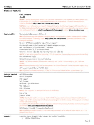 QuickSpecs HPE ProLiant DL380 Generation9 (Gen9)
Standard Features
Page 9
Citrix XenServer
ClearOS
NOTE: ClearOS allows you to build a fully functional server that is just right for you at no upfront cost.
It is available via CTO preload, Intelligent Provisioning or via download. For more information on
ClearOS, please visit http://www.hpe.com/servers/clearos.
NOTE: For more information on Hewlett Packard Enterprise Certified and Supported ProLiant Servers
for OS and Virtualization Software and latest listing of software drivers available for your server, please
visit our Support Matrix at: http://www.hpe.com/info/ossupport and our driver download page.
Upgradeability Upgradeable to 2 processors (36 Cores)
NOTE: Processor upgrade available from Intel® Xeon® Processors E5-2600v3. Please contact Hewlett
Packard Enterprise Technology Sales (http://www.hpe.com/support), your local Hewlett Packard
Enterprise Re-seller.
Up to 24 DIMM slots available for higher Memory capacity
FlexibleLOM connector for 1 Gigabit or 10 Gigabit networking options
HPE Flexible Smart Array or Smart HBA Controllers
Embedded 10-Port SATA, B140i as standard
Optional 3 slot riser (x16, x16, x8), or 2 slot primary riser (x16, x8)
NOTE: To take advantage of the additional 3 PCI slot upgrade, the second processor must be installed.
Redundant Power Supply
Optical Drive supported via Universal Media Bay
NOTE: The Universal Media bay provides front VGA and 2xUSB 2.0, plus ability to add 2SFF and
Optical.
NOTE: Universal Media bay is only available with 8 or 8+8SFF chassis & can be populated in Bay1 only.
HPE Legacy Mode (FIO only, 758959-B22)
NOTE: UEFI is the default mode for CTO and BTO SKUs. Can change default to legacy via CTO.
Industry Standard
Compliance
ACPI 2.0b Compliant
PCIe 3.0 Compliant
PXE Support
WOL Support
Microsoft® Logo certifications
USB 3.0 Support
USB 2.0 Support
NOTE: This support is on the optional Universal Media Bay.
Energy Star
ASHRAE A3/A4
NOTE: The DL380 Gen9 is now one of the first HPE ProLiant Gen9 Servers with Extended Ambient
Support up to 45 C for data center infrastructures designed for better energy efficiency such as but not
limited to fresh air cooling.
For additional technical thermal details regarding ambient temperatures, humidity and features support
please visit: http://www.hpe.com/servers/ashrae.
UEFI (Unified Extensible Firmware Interface Forum)
NOTE: UEFI is the default for the DL380 Gen9. Legacy model can be selected in the field or as a CTO
option (758959-B22).
Graphics Integrated Matrox G200eH2 video standard with 16MB of Video RAM
• 1280 x 1024 (32 bpp)
 