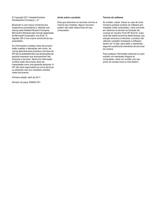 © Copyright 2011 Hewlett-Packard
Development Company, L.P.
Bluetooth é uma marca comercial dos
respectivos proprietários e utilizada sob
licença pela Hewlett-Packard Company.
Microsoft e Windows são marcas registradas
da Microsoft Corporation nos EUA. O
logotipo SD é uma marca comercial de seu
proprietário.
As informações contidas neste documento
estão sujeitas a alterações sem aviso. As
únicas garantias para produtos e serviços da
HP são as estabelecidas nas declarações de
garantia expressa que acompanham tais
produtos e serviços. Nenhuma informação
contida neste documento deve ser
interpretada como uma garantia adicional. A
HP não será responsável por erros técnicos
ou editoriais nem por omissões contidos
neste documento.
Primeira edição: abril de 2011
Número de peça: 649932-201
Aviso sobre o produto
Este guia descreve os recursos comuns à
maioria dos modelos. Alguns recursos
podem não estar disponíveis em seu
computador.
Termos do software
Ao instalar, copiar, baixar ou usar de outra
maneira qualquer produto de software pré-
instalado neste computador, você concorda
em observar os termos do Contrato de
Licença do Usuário Final HP (EULA). Caso
você não aceite os termos desta licença, sua
solução exclusiva é devolver o produto não
utilizado completo (hardware e software)
dentro de 14 dias, para obter o reembolso
segundo a política de reembolso de seu local
de compra.
Para qualquer informação adicional ou para
solicitar um reembolso integral do
computador, entre em contato com seu
ponto de vendas local (o revendedor).
 