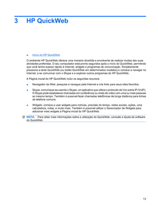 3 HP QuickWeb
● Início do HP QuickWeb
O ambiente HP QuickWeb oferece uma maneira divertida e envolvente de realizar muitas das suas
atividades preferidas. O seu computador está pronto segundos após o início do QuickWeb, permitindo
que você tenha acesso rápido à Internet, widgets e programas de comunicação. Simplesmente
pressione a tecla QuickWeb (ou botão QuickWeb em determinados modelos) e comece a navegar na
Internet, a se comunicar com o Skype e a explorar outros programas do HP QuickWeb.
A Página inicial do HP QuickWeb inclui os seguintes recursos:
● Navegador da Web: pesquise e navegue pela Internet e crie links para seus sites favoritos.
● Skype: comunique-se usando o Skype, um aplicativo que utiliza o protocolo de Voz sobre IP (VoIP).
O Skype pode estabelecer chamadas em conferência ou chats de vídeo com uma ou mais pessoas
ao mesmo tempo. Também é possível fazer chamadas telefônicas de longa distância para linhas
de telefone comuns.
● Widgets: comece a usar widgets para notícias, previsão do tempo, redes sociais, ações, uma
calculadora, notas, e muito mais. Também é possível utilizar o Gerenciador de Widgets para
adicionar mais widgets à Página inicial do HP QuickWeb.
NOTA: Para obter mais informações sobre a utilização do QuickWeb, consulte a Ajuda de software
do QuickWeb.
13
 