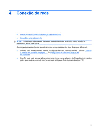 4 Conexão de rede
● Utilização de um provedor de serviços de Internet (ISP)
● Conexão a uma rede sem fio
NOTA: Os recursos de hardware e software de Internet variam de acordo com o modelo do
computador e com o seu local.
Seu computador pode oferecer suporte a um ou ambos os seguintes tipos de acesso à Internet:
● Sem fio: para acesso móvel à Internet, você pode usar uma conexão sem fio. Consulte Conexão
a uma WLAN existente na página 17 ou Configuração de uma nova rede WLAN
na página 17.
● Com fio: você pode acessar a Internet conectando-se a uma rede com fio. Para obter informações
sobre a conexão a uma rede com fio, consulte o Guia de Referência do Notebook HP.
15
 