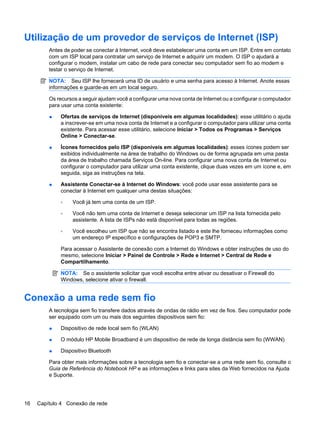 Utilização de um provedor de serviços de Internet (ISP)
Antes de poder se conectar à Internet, você deve estabelecer uma conta em um ISP. Entre em contato
com um ISP local para contratar um serviço de Internet e adquirir um modem. O ISP o ajudará a
configurar o modem, instalar um cabo de rede para conectar seu computador sem fio ao modem e
testar o serviço de Internet.
NOTA: Seu ISP lhe fornecerá uma ID de usuário e uma senha para acesso à Internet. Anote essas
informações e guarde-as em um local seguro.
Os recursos a seguir ajudam você a configurar uma nova conta de Internet ou a configurar o computador
para usar uma conta existente:
● Ofertas de serviços de Internet (disponíveis em algumas localidades): esse utilitário o ajuda
a inscrever-se em uma nova conta de Internet e a configurar o computador para utilizar uma conta
existente. Para acessar esse utilitário, selecione Iniciar > Todos os Programas > Serviços
Online > Conectar-se.
● Ícones fornecidos pelo ISP (disponíveis em algumas localidades): esses ícones podem ser
exibidos individualmente na área de trabalho do Windows ou de forma agrupada em uma pasta
da área de trabalho chamada Serviços On-line. Para configurar uma nova conta de Internet ou
configurar o computador para utilizar uma conta existente, clique duas vezes em um ícone e, em
seguida, siga as instruções na tela.
● Assistente Conectar-se à Internet do Windows: você pode usar esse assistente para se
conectar à Internet em qualquer uma destas situações:
◦ Você já tem uma conta de um ISP.
◦ Você não tem uma conta de Internet e deseja selecionar um ISP na lista fornecida pelo
assistente. A lista de ISPs não está disponível para todas as regiões.
◦ Você escolheu um ISP que não se encontra listado e este lhe forneceu informações como
um endereço IP específico e configurações de POP3 e SMTP.
Para acessar o Assistente de conexão com a Internet do Windows e obter instruções de uso do
mesmo, selecione Iniciar > Painel de Controle > Rede e Internet > Central de Rede e
Compartilhamento.
NOTA: Se o assistente solicitar que você escolha entre ativar ou desativar o Firewall do
Windows, selecione ativar o firewall.
Conexão a uma rede sem fio
A tecnologia sem fio transfere dados através de ondas de rádio em vez de fios. Seu computador pode
ser equipado com um ou mais dos seguintes dispositivos sem fio:
● Dispositivo de rede local sem fio (WLAN)
● O módulo HP Mobile Broadband é um dispositivo de rede de longa distância sem fio (WWAN)
● Dispositivo Bluetooth
Para obter mais informações sobre a tecnologia sem fio e conectar-se a uma rede sem fio, consulte o
Guia de Referência do Notebook HP e as informações e links para sites da Web fornecidos na Ajuda
e Suporte.
16 Capítulo 4 Conexão de rede
 