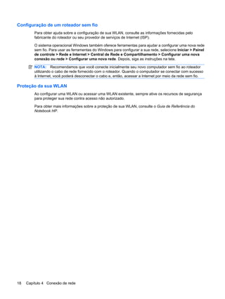 Configuração de um roteador sem fio
Para obter ajuda sobre a configuração de sua WLAN, consulte as informações fornecidas pelo
fabricante do roteador ou seu provedor de serviços de Internet (ISP).
O sistema operacional Windows também oferece ferramentas para ajudar a configurar uma nova rede
sem fio. Para usar as ferramentas do Windows para configurar a sua rede, selecione Iniciar > Painel
de controle > Rede e Internet > Central de Rede e Compartilhamento > Configurar uma nova
conexão ou rede > Configurar uma nova rede. Depois, siga as instruções na tela.
NOTA: Recomendamos que você conecte inicialmente seu novo computador sem fio ao roteador
utilizando o cabo de rede fornecido com o roteador. Quando o computador se conectar com sucesso
à Internet, você poderá desconectar o cabo e, então, acessar a Internet por meio da rede sem fio.
Proteção da sua WLAN
Ao configurar uma WLAN ou acessar uma WLAN existente, sempre ative os recursos de segurança
para proteger sua rede contra acesso não autorizado.
Para obter mais informações sobre a proteção de sua WLAN, consulte o Guia de Referência do
Notebook HP.
18 Capítulo 4 Conexão de rede
 