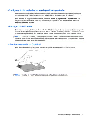 Configuração de preferências do dispositivo apontador
Use as Propriedades de Mouse do Windows® para personalizar as configurações de dispositivos
apontadores, como configuração do botão, velocidade do clique e opções de ponteiro.
Para acessar as Propriedades do Mouse, selecione Iniciar > Dispositivos e Impressoras. Em
seguida, clique com o botão direito no dispositivo que representa seu computador e selecione
Configurações do mouse.
Utilização do TouchPad
Para mover o cursor, deslize um dedo pelo TouchPad na direção desejada. Use os botões esquerdo
e direito do TouchPad como os botões de um mouse externo. Para rolar para cima e para baixo usando
a zona de rolagem vertical do TouchPad, deslize o dedo para cima ou para baixo sobre as linhas.
NOTA: Se estiver usando o TouchPad para mover o cursor, é preciso erguer o dedo do TouchPad
antes de movê-lo para a zona de rolagem. Simplesmente deslizar o dedo do TouchPad até a zona de
rolagem não vai ativar a função de rolagem.
Ativação e desativação do TouchPad
Para ativar e desativar o TouchPad, toque duas vezes rapidamente na luz do TouchPad.
NOTA: Se a luz do TouchPad estiver apagada, o TouchPad estará ativado.
Uso de dispositivos apontadores 23
 