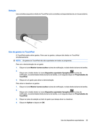 Seleção
Use os botões esquerdo e direito do TouchPad como os botões correspondentes de um mouse externo.
Uso de gestos no TouchPad
O TouchPad aceita vários gestos. Para usar os gestos, coloque dois dedos no TouchPad
simultaneamente.
NOTA: Os gestos do TouchPad não são suportados em todos os programas.
Para ver a demonstração de um gesto:
1. Clique no ícone Mostrar ícones ocultos na área de notificação, no lado direito da barra de tarefas.
2.
Clique com o botão direito no ícone Dispositivo apontador Synaptics na área de
notificação, na extremidade direita da barra de tarefas, e em seguida clique em Propriedades do
TouchPad.
3. Clique em um gesto para ativar a demonstração.
Para ativar e desativar os gestos:
1. Clique no ícone Mostrar ícones ocultos na área de notificação, no lado direito da barra de tarefas.
2.
Clique com o botão direito no ícone Dispositivo apontador Synaptics na área de
notificação, na extremidade direita da barra de tarefas, e em seguida clique em Propriedades do
TouchPad.
3. Clique na caixa de seleção ao lado do gesto que deseja ativar ou desativar.
4. Clique em Aplicar e depois em OK.
Uso de dispositivos apontadores 25
 