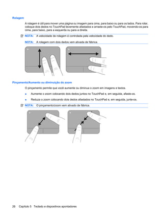Rolagem
A rolagem é útil para mover uma página ou imagem para cima, para baixo ou para os lados. Para rolar,
coloque dois dedos no TouchPad levemente afastados e arraste-os pelo TouchPad, movendo-os para
cima, para baixo, para a esquerda ou para a direita.
NOTA: A velocidade de rolagem é controlada pela velocidade do dedo.
NOTA: A rolagem com dois dedos vem ativada de fábrica.
Pinçamento/Aumento ou diminuição do zoom
O pinçamento permite que você aumente ou diminua o zoom em imagens e textos.
● Aumente o zoom colocando dois dedos juntos no TouchPad e, em seguida, afaste-os.
● Reduza o zoom colocando dois dedos afastados no TouchPad e, em seguida, junte-os.
NOTA: O pinçamento/zoom vem ativado de fábrica.
26 Capítulo 5 Teclado e dispositivos apontadores
 