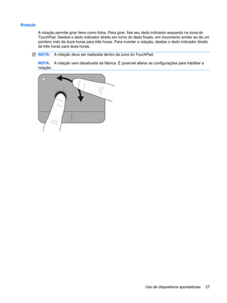 Rotação
A rotação permite girar itens como fotos. Para girar, fixe seu dedo indicador esquerdo na zona do
TouchPad. Deslize o dedo indicador direito em torno do dedo fixado, em movimento similar ao de um
ponteiro indo de doze horas para três horas. Para inverter a rotação, deslize o dedo indicador direito
de três horas para doze horas.
NOTA: A rotação deve ser realizada dentro da zona do TouchPad.
NOTA: A rotação vem desativada de fábrica. É possível alterar as configurações para habilitar a
rotação.
Uso de dispositivos apontadores 27
 