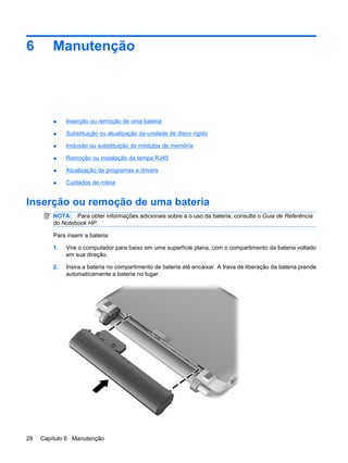 6 Manutenção
● Inserção ou remoção de uma bateria
● Substituição ou atualização da unidade de disco rígido
● Inclusão ou substituição de módulos de memória
● Remoção ou instalação da tampa RJ45
● Atualização de programas e drivers
● Cuidados de rotina
Inserção ou remoção de uma bateria
NOTA: Para obter informações adicionais sobre a o uso da bateria, consulte o Guia de Referência
do Notebook HP.
Para inserir a bateria:
1. Vire o computador para baixo em uma superfície plana, com o compartimento da bateria voltado
em sua direção.
2. Insira a bateria no compartimento de bateria até encaixar. A trava de liberação da bateria prende
automaticamente a bateria no lugar.
28 Capítulo 6 Manutenção
 