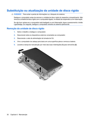 Substituição ou atualização da unidade de disco rígido
CUIDADO: Para evitar a perda de informações ou o bloqueio do sistema:
Desligue o computador antes de remover a unidade de disco rígido do respectivo compartimento. Não
remova a unidade de disco rígido com o computador ligado, no estado de suspensão ou em hibernação.
Se não tiver certeza se o computador está desligado ou em hibernação, ligue-o pressionando o botão
Liga/Desliga. Em seguida, desligue o computador através do sistema operacional.
Remoção da unidade de disco rígido
1. Salve o trabalho e desligue o computador.
2. Desconecte todos os dispositivos externos conectados ao computador.
3. Desconecte o cabo de alimentação da tomada de CA.
4. Vire o computador de cabeça para baixo em uma superfície plana e remova a bateria.
5. Levante a tampa de manutenção por meio das duas indentações (1) para removê-la (2).
30 Capítulo 6 Manutenção
 