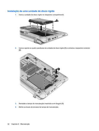 Instalação de uma unidade de disco rígido
1. Insira a unidade de disco rígido no respectivo compartimento.
2. Insira e aperte os quatro parafusos da unidade de disco rígido (1) e conecte o respectivo conector
(2).
3. Reinstale a tampa de manutenção inserindo-a em ângulo (1).
4. Alinhe os locais de encaixe da tampa de manutenção.
32 Capítulo 6 Manutenção
 