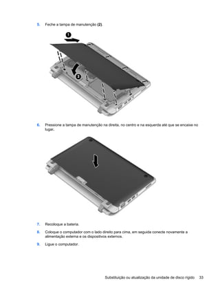 5. Feche a tampa de manutenção (2).
6. Pressione a tampa de manutenção na direita, no centro e na esquerda até que se encaixe no
lugar.
7. Recoloque a bateria.
8. Coloque o computador com o lado direito para cima, em seguida conecte novamente a
alimentação externa e os dispositivos externos.
9. Ligue o computador.
Substituição ou atualização da unidade de disco rígido 33
 