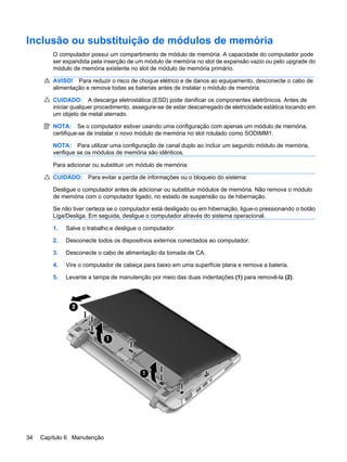 Inclusão ou substituição de módulos de memória
O computador possui um compartimento de módulo de memória. A capacidade do computador pode
ser expandida pela inserção de um módulo de memória no slot de expansão vazio ou pelo upgrade do
módulo de memória existente no slot de módulo de memória primário.
AVISO! Para reduzir o risco de choque elétrico e de danos ao equipamento, desconecte o cabo de
alimentação e remova todas as baterias antes de instalar o módulo de memória.
CUIDADO: A descarga eletrostática (ESD) pode danificar os componentes eletrônicos. Antes de
iniciar qualquer procedimento, assegure-se de estar descarregado de eletricidade estática tocando em
um objeto de metal aterrado.
NOTA: Se o computador estiver usando uma configuração com apenas um módulo de memória,
certifique-se de instalar o novo módulo de memória no slot rotulado como SODIMM1.
NOTA: Para utilizar uma configuração de canal duplo ao incluir um segundo módulo de memória,
verifique se os módulos de memória são idênticos.
Para adicionar ou substituir um módulo de memória:
CUIDADO: Para evitar a perda de informações ou o bloqueio do sistema:
Desligue o computador antes de adicionar ou substituir módulos de memória. Não remova o módulo
de memória com o computador ligado, no estado de suspensão ou de hibernação.
Se não tiver certeza se o computador está desligado ou em hibernação, ligue-o pressionando o botão
Liga/Desliga. Em seguida, desligue o computador através do sistema operacional.
1. Salve o trabalho e desligue o computador.
2. Desconecte todos os dispositivos externos conectados ao computador.
3. Desconecte o cabo de alimentação da tomada de CA.
4. Vire o computador de cabeça para baixo em uma superfície plana e remova a bateria.
5. Levante a tampa de manutenção por meio das duas indentações (1) para removê-la (2).
34 Capítulo 6 Manutenção
 