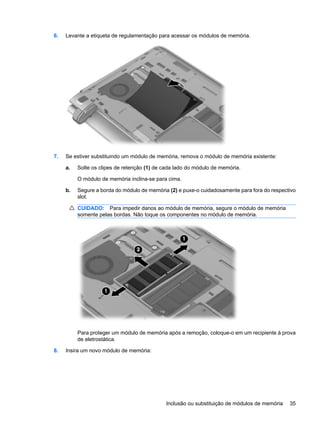 6. Levante a etiqueta de regulamentação para acessar os módulos de memória.
7. Se estiver substituindo um módulo de memória, remova o módulo de memória existente:
a. Solte os clipes de retenção (1) de cada lado do módulo de memória.
O módulo de memória inclina-se para cima.
b. Segure a borda do módulo de memória (2) e puxe-o cuidadosamente para fora do respectivo
slot.
CUIDADO: Para impedir danos ao módulo de memória, segure o módulo de memória
somente pelas bordas. Não toque os componentes no módulo de memória.
Para proteger um módulo de memória após a remoção, coloque-o em um recipiente à prova
de eletrostática.
8. Insira um novo módulo de memória:
Inclusão ou substituição de módulos de memória 35
 