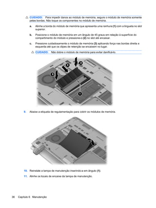 CUIDADO: Para impedir danos ao módulo de memória, segure o módulo de memória somente
pelas bordas. Não toque os componentes no módulo de memória.
a. Alinhe a borda do módulo de memória que apresenta uma ranhura (1) com a lingueta no slot
superior.
b. Posicione o módulo de memória em um ângulo de 45 graus em relação à superfície do
compartimento do módulo e pressione-o (2) no slot até encaixar.
c. Pressione cuidadosamente o módulo de memória (3) aplicando força nas bordas direita e
esquerda até que os clipes de retenção se encaixem no lugar.
CUIDADO: Não dobre o módulo de memória para evitar danificá-lo.
9. Abaixe a etiqueta de regulamentação para cobrir os módulos de memória.
10. Reinstale a tampa de manutenção inserindo-a em ângulo (1).
11. Alinhe os locais de encaixe da tampa de manutenção.
36 Capítulo 6 Manutenção
 